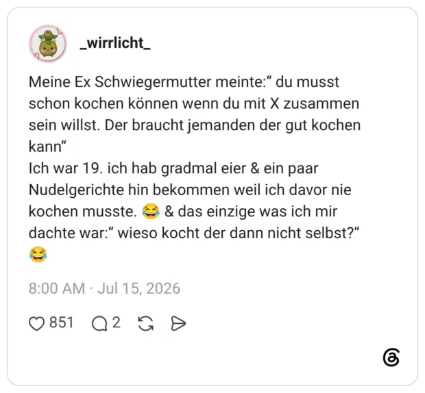 Meine Ex Schwiegermutter meinte:“ du musst schon kochen können wenn du mit X zusammen sein willst. Der braucht jemanden der gut kochen kann“ Ich war 19. ich hab gradmal eier & ein paar Nudelgerichte hin bekommen weil ich davor nie kochen musste. 😂 & das einzige was ich mir dachte war:“ wieso kocht der dann nicht selbst?“ 😂