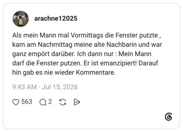 arachne12025 6 Tage Als mein Mann mal Vormittags die Fenster putzte , kam am Nachmittag meine alte Nachbarin und war ganz empört darüber. Ich dann nur : Mein Mann darf die Fenster putzen. Er ist emanzipiert! Darauf hin gab es nie wieder Kommentare.