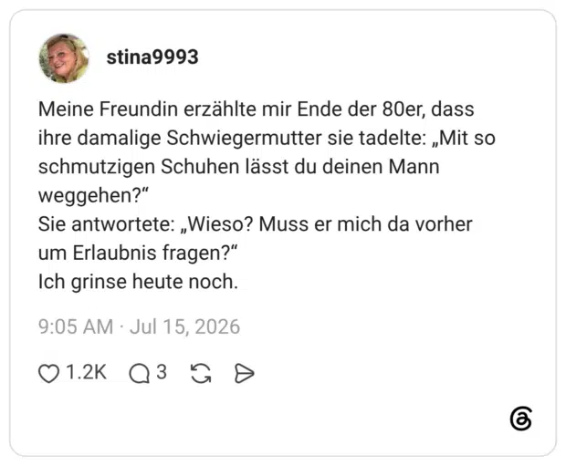 Meine Freundin erzählte mir Ende der 80er, dass ihre damalige Schwiegermutter sie tadelte: „Mit so schmutzigen Schuhen lässt du deinen Mann weggehen?“ Sie antwortete: „Wieso? Muss er mich da vorher um Erlaubnis fragen?“ Ich grinse heute noch.