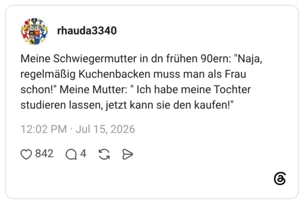 Meine Schwiegermutter in dn frühen 90ern: "Naja, regelmäßig Kuchenbacken muss man als Frau schon!" Meine Mutter: " Ich habe meine Tochter studieren lassen, jetzt kann sie den kaufen!"