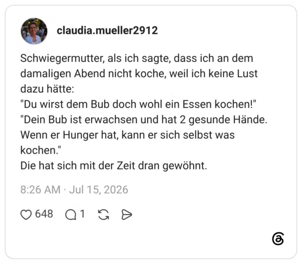 claudia.mueller2912 6 Tage Schwiegermutter, als ich sagte, dass ich an dem damaligen Abend nicht koche, weil ich keine Lust dazu hätte: "Du wirst dem Bub doch wohl ein Essen kochen!" "Dein Bub ist erwachsen und hat 2 gesunde Hände. Wenn er Hunger hat, kann er sich selbst was kochen." Die hat sich mit der Zeit dran gewöhnt.