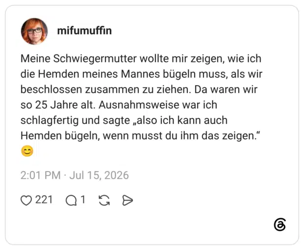 mifumuffin 6 Tage Meine Schwiegermutter wollte mir zeigen, wie ich die Hemden meines Mannes bügeln muss, als wir beschlossen zusammen zu ziehen. Da waren wir so 25 Jahre alt. Ausnahmsweise war ich schlagfertig und sagte „also ich kann auch Hemden bügeln, wenn musst du ihm das zeigen.“ 😊
