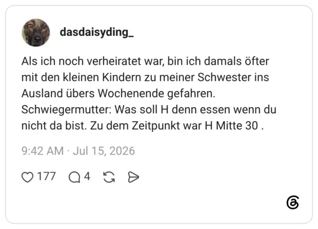 Als ich noch verheiratet war, bin ich damals öfter mit den kleinen Kindern zu meiner Schwester ins Ausland übers Wochenende gefahren. Schwiegermutter: Was soll H denn essen wenn du nicht da bist. Zu dem Zeitpunkt war H Mitte 30 .