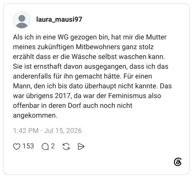 Als ich in eine WG gezogen bin, hat mir die Mutter meines zukünftigen Mitbewohners ganz stolz erzählt dass er die Wäsche selbst waschen kann. Sie ist ernsthaft davon ausgegangen, dass ich das anderenfalls für ihn gemacht hätte. Für einen Mann, den ich bis dato überhaupt nicht kannte. Das war übrigens 2017, da war der Feminismus also offenbar in deren Dorf auch noch nicht angekommen.
