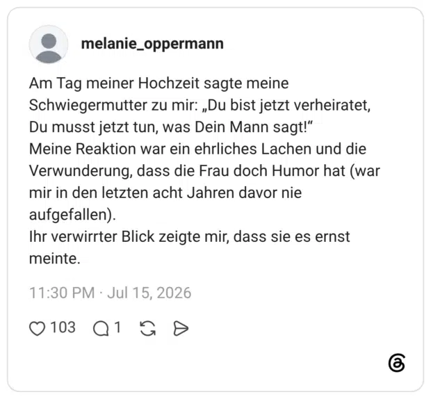 melanie_oppermann 6 Tage Am Tag meiner Hochzeit sagte meine Schwiegermutter zu mir: „Du bist jetzt verheiratet, Du musst jetzt tun, was Dein Mann sagt!“ Meine Reaktion war ein ehrliches Lachen und die Verwunderung, dass die Frau doch Humor hat (war mir in den letzten acht Jahren davor nie aufgefallen). Ihr verwirrter Blick zeigte mir, dass sie es ernst meinte.