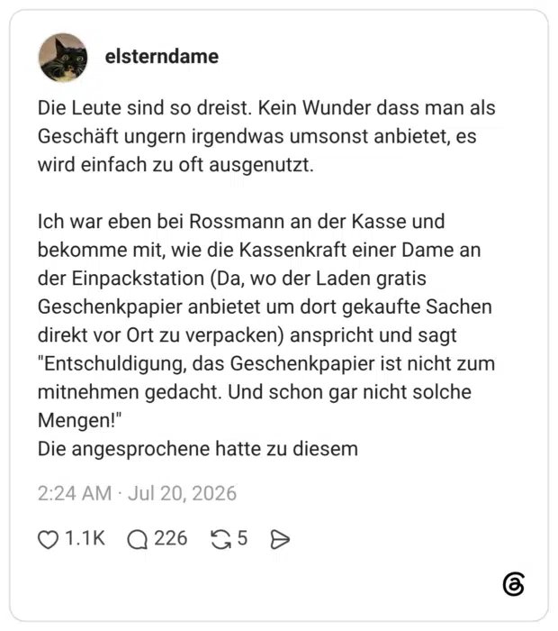 Die Leute sind so dreist. Kein Wunder dass man als Geschäft ungern irgendwas umsonst anbietet, es wird einfach zu oft ausgenutzt. Ich war eben bei Rossmann an der Kasse und bekomme mit, wie die Kassenkraft einer Dame an der Einpackstation (Da, wo der Laden gratis Geschenkpapier anbietet um dort gekaufte Sachen direkt vor Ort zu verpacken) anspricht und sagt "Entschuldigung, das Geschenkpapier ist nicht zum mitnehmen gedacht. Und schon gar nicht solche Mengen!" Die angesprochene hatte zu diesem