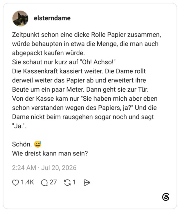 Zeitpunkt schon eine dicke Rolle Papier zusammen, würde behaupten in etwa die Menge, die man auch abgepackt kaufen würde. Sie schaut nur kurz auf "Oh! Achso!" Die Kassenkraft kassiert weiter. Die Dame rollt derweil weiter das Papier ab und erweitert ihre Beute um ein paar Meter. Dann geht sie zur Tür. Von der Kasse kam nur "Sie haben mich aber eben schon verstanden wegen des Papiers, ja?" Und die Dame nickt beim rausgehen sogar noch und sagt "Ja.". Schön. 😅 Wie dreist kann man sein?