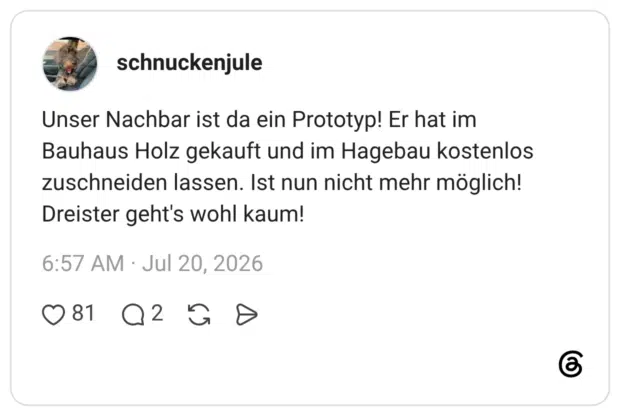 Unser Nachbar ist da ein Prototyp! Er hat im Bauhaus Holz gekauft und im Hagebau kostenlos zuschneiden lassen. Ist nun nicht mehr möglich! Dreister geht's wohl kaum!