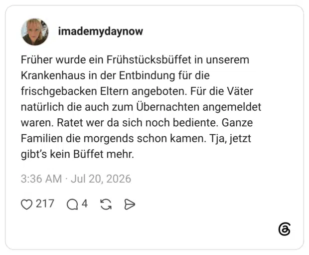 Früher wurde ein Frühstücksbüffet in unserem Krankenhaus in der Entbindung für die frischgebacken Eltern angeboten. Für die Väter natürlich die auch zum Übernachten angemeldet waren. Ratet wer da sich noch bediente. Ganze Familien die morgends schon kamen. Tja, jetzt gibt’s kein Büffet mehr.