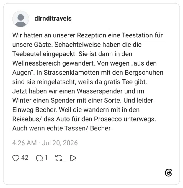 Wir hatten an unserer Rezeption eine Teestation für unsere Gäste. Schachtelweise haben die die Teebeutel eingepackt. Sie ist dann in den Wellnessbereich gewandert. Von wegen „aus den Augen“. In Strassenklamotten mit den Bergschuhen sind sie reingelatscht, weils da gratis Tee gibt. Jetzt haben wir einen Wasserspender und im Winter einen Spender mit einer Sorte. Und leider Einweg Becher. Weil die wandern mit in den Reisebus/ das Auto für den Prosecco unterwegs. Auch wenn echte Tassen/ Becher