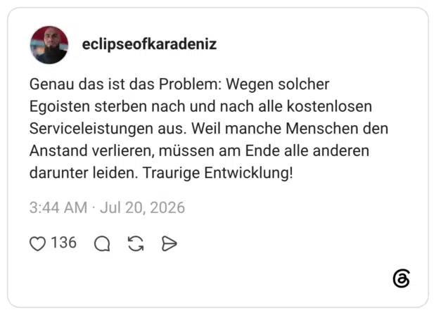 Genau das ist das Problem: Wegen solcher Egoisten sterben nach und nach alle kostenlosen Serviceleistungen aus. Weil manche Menschen den Anstand verlieren, müssen am Ende alle anderen darunter leiden. Traurige Entwicklung!
