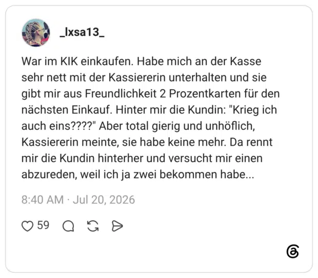War im KIK einkaufen. Habe mich an der Kasse sehr nett mit der Kassiererin unterhalten und sie gibt mir aus Freundlichkeit 2 Prozentkarten für den nächsten Einkauf. Hinter mir die Kundin: "Krieg ich auch eins????" Aber total gierig und unhöflich, Kassiererin meinte, sie habe keine mehr. Da rennt mir die Kundin hinterher und versucht mir einen abzureden, weil ich ja zwei bekommen habe...