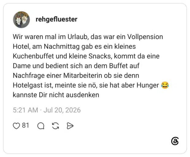 Wir waren mal im Urlaub, das war ein Vollpension Hotel, am Nachmittag gab es ein kleines Kuchenbuffet und kleine Snacks, kommt da eine Dame und bedient sich an dem Buffet auf Nachfrage einer Mitarbeiterin ob sie denn Hotelgast ist, meinte sie nö, sie hat aber Hunger 😂 kannste Dir nicht ausdenken