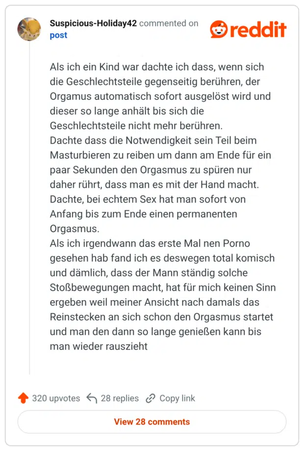 Als ich ein Kind war dachte ich dass, wenn sich die Geschlechtsteile gegenseitig berühren, der Orgamus automatisch sofort ausgelöst wird und dieser so lange anhält bis sich die Geschlechtsteile nicht mehr berühren. Dachte dass die Notwendigkeit sein Teil beim Masturbieren zu reiben um dann am Ende für ein paar Sekunden den Orgasmus zu spüren nur daher rührt, dass man es mit der Hand macht. Dachte, bei echtem Sex hat man sofort von Anfang bis zum Ende einen permanenten Orgasmus. Als ich irgendwann das erste Mal nen Porno gesehen hab fand ich es deswegen total komisch und dämlich, dass der Mann ständig solche Stoßbewegungen macht, hat für mich keinen Sinn ergeben weil meiner Ansicht nach damals das Reinstecken an sich schon den Orgasmus startet und man den dann so lange genießen kann bis man wieder rauszieht