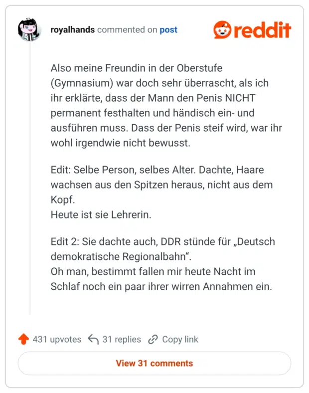 Also meine Freundin in der Oberstufe (Gymnasium) war doch sehr überrascht, als ich ihr erklärte, dass der Mann den Penis NICHT permanent festhalten und händisch ein- und ausführen muss. Dass der Penis steif wird, war ihr wohl irgendwie nicht bewusst. Edit: Selbe Person, selbes Alter. Dachte, Haare wachsen aus den Spitzen heraus, nicht aus dem Kopf. Heute ist sie Lehrerin. Edit 2: Sie dachte auch, DDR stünde für „Deutsch demokratische Regionalbahn“. Oh man, bestimmt fallen mir heute Nacht im Schlaf noch ein paar ihrer wirren Annahmen ein.