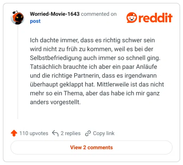 Ich dachte immer, dass es richtig schwer sein wird nicht zu früh zu kommen, weil es bei der Selbstbefriedigung auch immer so schnell ging. Tatsächlich brauchte ich aber ein paar Anläufe und die richtige Partnerin, dass es irgendwann überhaupt geklappt hat. Mittlerweile ist das nicht mehr so ein Thema, aber das habe ich mir ganz anders vorgestellt.