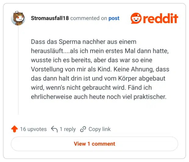 Dass das Sperma nachher aus einem herausläuft....als ich mein erstes Mal dann hatte, wusste ich es bereits, aber das war so eine Vorstellung von mir als Kind. Keine Ahnung, dass das dann halt drin ist und vom Körper abgebaut wird, wenn's nicht gebraucht wird. Fänd ich ehrlicherweise auch heute noch viel praktischer.