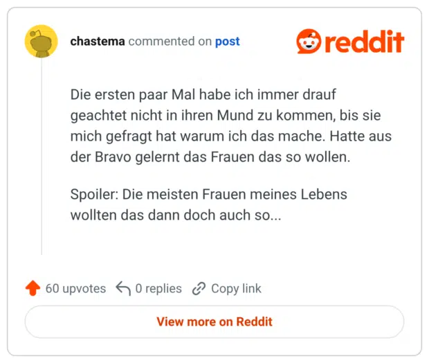 Die ersten paar Mal habe ich immer drauf geachtet nicht in ihren Mund zu kommen, bis sie mich gefragt hat warum ich das mache. Hatte aus der Bravo gelernt das Frauen das so wollen. Spoiler: Die meisten Frauen meines Lebens wollten das dann doch auch so...