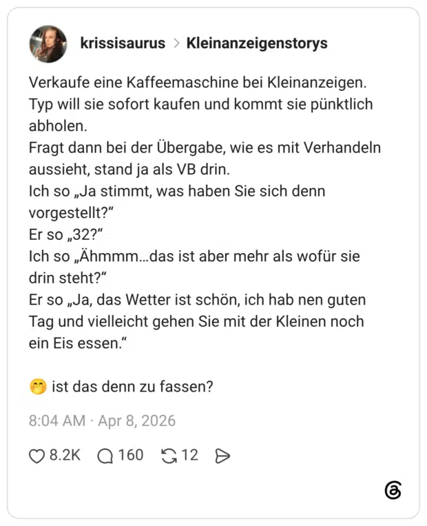 Verkaufe eine Kaffeemaschine bei Kleinanzeigen. Typ will sie sofort kaufen und kommt sie pünktlich abholen. Fragt dann bei der Übergabe, wie es mit Verhandeln aussieht, stand ja als VB drin. Ich so „Ja stimmt, was haben Sie sich denn vorgestellt?“ Er so „32?“ Ich so „Ähmmm…das ist aber mehr als wofür sie drin steht?“ Er so „Ja, das Wetter ist schön, ich hab nen guten Tag und vielleicht gehen Sie mit der Kleinen noch ein Eis essen.“ 🤭 ist das denn zu fassen?