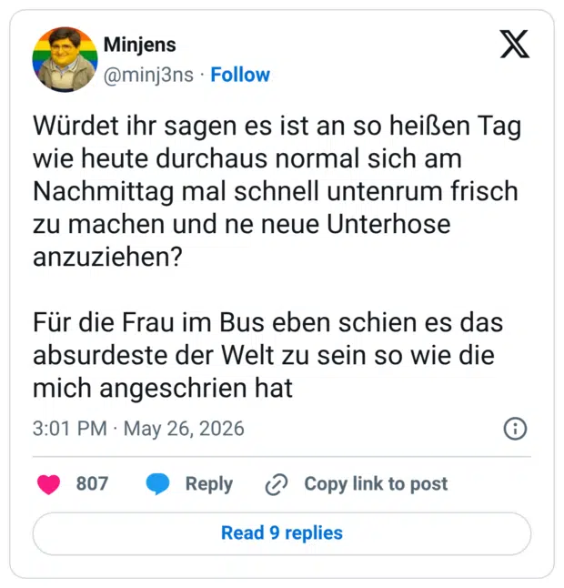 Würdet ihr sagen es ist an so heißen Tag wie heute durchaus normal sich am Nachmittag mal schnell untenrum frisch zu machen und ne neue Unterhose anzuziehen? Für die Frau im Bus eben schien es das absurdeste der Welt zu sein so wie die mich angeschrien hat