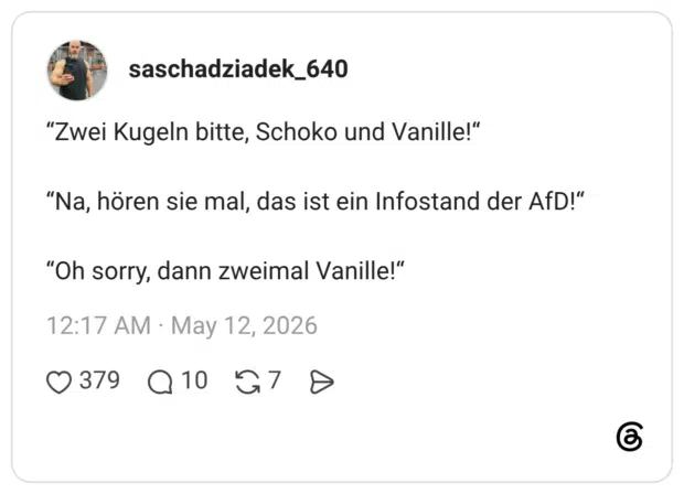 "Zwei Kugeln bitte, Schoko und Vanille!" "Na, hören sie mal, das ist ein Infostand der AfD!" "Oh sorry, dann zweimal Vanille!"