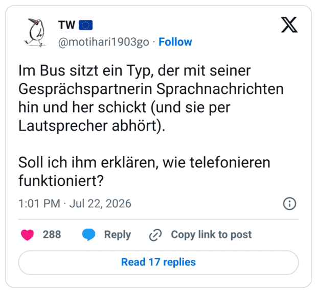 Im Bus sitzt ein Typ, der mit seiner Gesprächspartnerin Sprachnachrichten hin und her schickt (und sie per Lautsprecher abhört). Soll ich ihm erklären, wie telefonieren funktioniert?