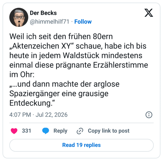 Weil ich seit den frühen 80ern „Aktenzeichen XY“ schaue, habe ich bis heute in jedem Waldstück mindestens einmal diese prägnante Erzählerstimme im Ohr: „…und dann machte der arglose Spaziergänger eine grausige Entdeckung.“