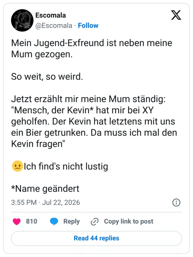 Mein Jugend-Exfreund ist neben meine Mum gezogen. So weit, so weird. Jetzt erzählt mir meine Mum ständig: "Mensch, der Kevin* hat mir bei XY geholfen. Der Kevin hat letztens mit uns ein Bier getrunken. Da muss ich mal den Kevin fragen" 😐Ich find's nicht lustig *Name geändert