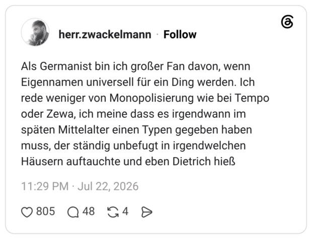 Als Germanist bin ich großer Fan davon, wenn Eigennamen universell für ein Ding werden. Ich rede weniger von Monopolisierung wie bei Tempo oder Zewa, ich meine dass es irgendwann im späten Mittelalter einen Typen gegeben haben muss, der ständig unbefugt in irgendwelchen Häusern auftauchte und eben Dietrich hieß