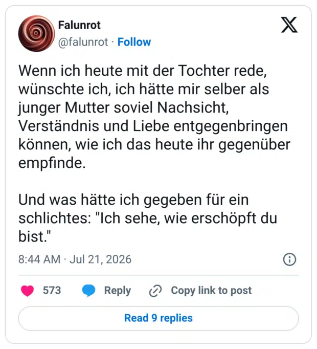 Wenn ich heute mit der Tochter rede, wünschte ich, ich hätte mir selber als junger Mutter soviel Nachsicht, Verständnis und Liebe entgegenbringen können, wie ich das heute ihr gegenüber empfinde. Und was hätte ich gegeben für ein schlichtes: "Ich sehe, wie erschöpft du bist.