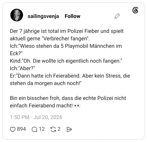 Der 7 jährige ist total im Polizei Fieber und spielt aktuell gerne "Verbrecher fangen" Ich:"Wieso stehen da 5 Playmobil Männchen im Eck?" Kind:"Oh. Die wollte ich eigentlich noch fangen." Ich: "Aber?" Er:"Dann hatte ich Feierabend. Aber kein Stress, die stehen da morgen auch noch!" Bin ein bisschen froh, dass die echte Polizei nicht einfach Feierabend macht!