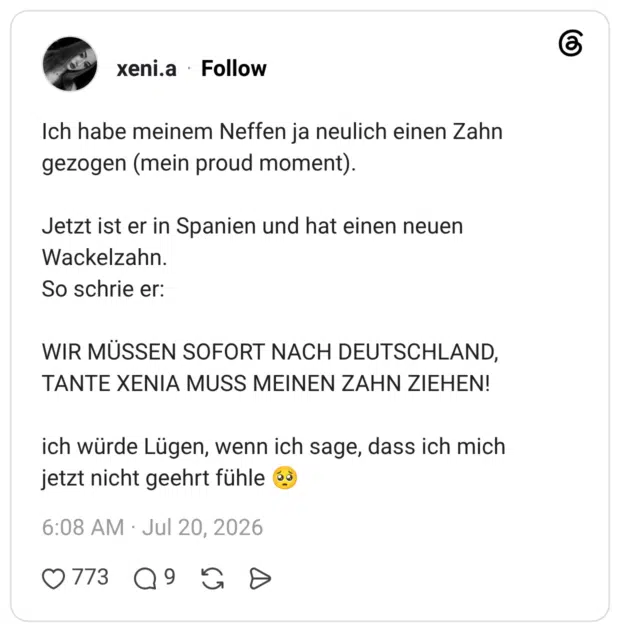 Ich habe meinem Neffen ja neulich einen Zahn gezogen (mein proud moment). Jetzt ist er in Spanien und hat einen neuen Wackelzahn. So schrie er: WIR MÜSSEN SOFORT NACH DEUTSCHLAND, TANTE XENIA MUSS MEINEN ZAHN ZIEHEN! ich würde Lügen, wenn ich sage, dass ich mich jetzt nicht geehrt fühle