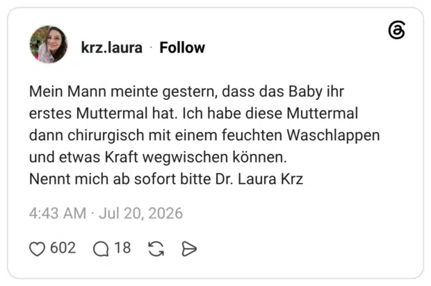 Mein Mann meinte gestern, dass das Baby ihr erstes Muttermal hat. Ich habe diese Muttermal dann chirurgisch mit einem feuchten Waschlappen und etwas Kraft wegwischen können. Nennt mich ab sofort bitte Dr. Laura Krz
