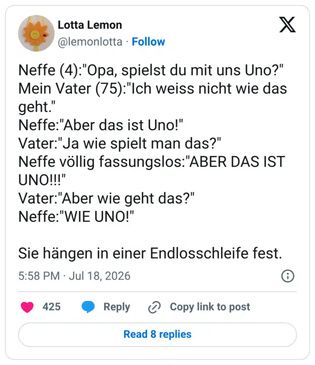 Neffe (4):"Opa, spielst du mit uns Uno?" Mein Vater (75):"Ich weiss nicht wie das geht." Neffe:"Aber das ist Uno!" Vater:"Ja wie spielt man das?" Neffe völlig fassungslos:"ABER DAS IST UNO!!!" Vater:"Aber wie geht das?" Neffe:"WIE UNO!" Sie hängen in einer Endlosschleife fest.