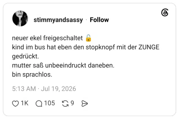 neuer ekel freigeschaltet kind im bus hat eben den stopknopf mit der ZUNGE gedrückt. mutter saß unbeeindruckt daneben. bin sprachlos.