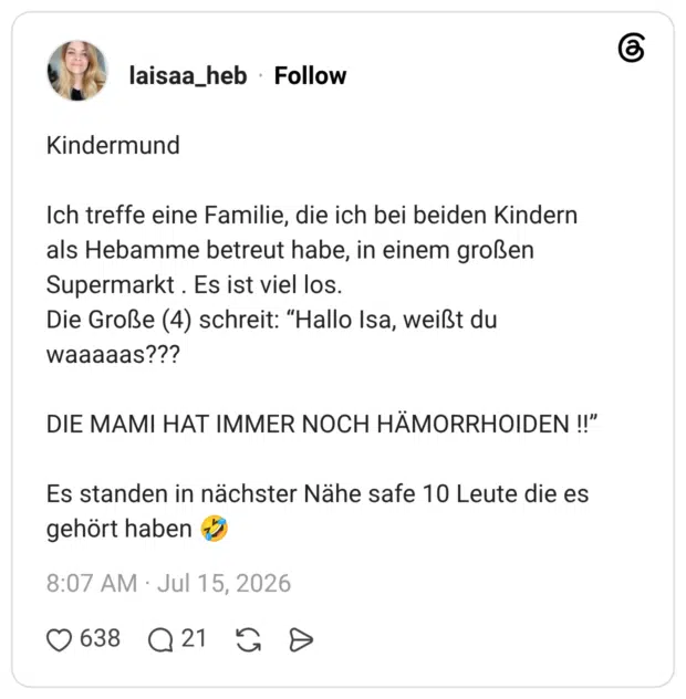 Kindermund Ich treffe eine Familie, die ich bei beiden Kindern als Hebamme betreut habe, in einem großen Supermarkt . Es ist viel los. Die Große (4) schreit: "Hallo Isa, weißt du waaaaas??? DIE MAMI HAT IMMER NOCH HÄMORRHOIDEN !!" Es standen in nächster Nähe safe 10 Leute die es gehört haben