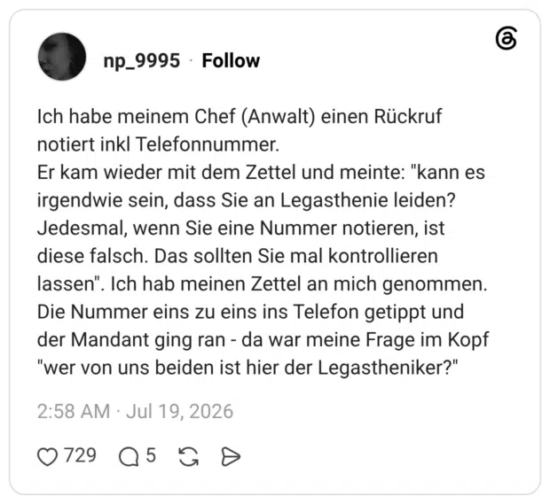 Ich habe meinem Chef (Anwalt) einen Rückruf notiert inkl Telefonnummer. Er kam wieder mit dem Zettel und meinte: "kann es irgendwie sein, dass Sie an Legasthenie leiden? Jedesmal, wenn Sie eine Nummer notieren, ist diese falsch. Das sollten Sie mal kontrollieren lassen". Ich hab meinen Zettel an mich genommen. Die Nummer eins zu eins ins Telefon getippt und der Mandant ging ran da war meine Frage im Kopf "wer von uns beiden ist hier der Legastheniker?"