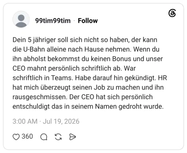 Dein 5 jähriger soll sich nicht so haben, der kann die U-Bahn alleine nach Hause nehmen. Wenn du ihn abholst bekommst du keinen Bonus und unser CEO mahnt persönlich schriftlich ab. War schriftlich in Teams. Habe darauf hin gekündigt. HR hat mich überzeugt seinen Job zu machen und ihn rausgeschmissen. Der CEO hat sich persönlich entschuldigt das in seinem Namen gedroht wurde.