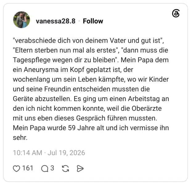 "verabschiede dich von deinem Vater und gut ist", "Eltern sterben nun mal als erstes", "dann muss die Tagespflege wegen dir zu bleiben". Mein Papa dem ein Aneurysma im Kopf geplatzt ist, der wochenlang um sein Leben kämpfte, wo wir Kinder und seine Freundin entscheiden mussten die Geräte abzustellen. Es ging um einen Arbeitstag an den ich nicht kommen konnte, weil die Oberärzte mit uns eben dieses Gespräch führen mussten. Mein Papa wurde 59 Jahre alt und ich vermisse ihn sehr.