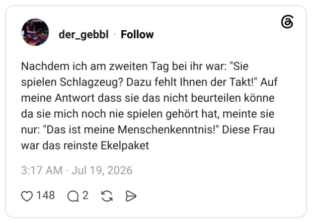 Nachdem ich am zweiten Tag bei ihr war: "Sie spielen Schlagzeug? Dazu fehlt Ihnen der Takt!" Auf meine Antwort dass sie das nicht beurteilen könne da sie mich noch nie spielen gehört hat, meinte sie nur: "Das ist meine Menschenkenntnis!" Diese Frau war das reinste Ekelpaket