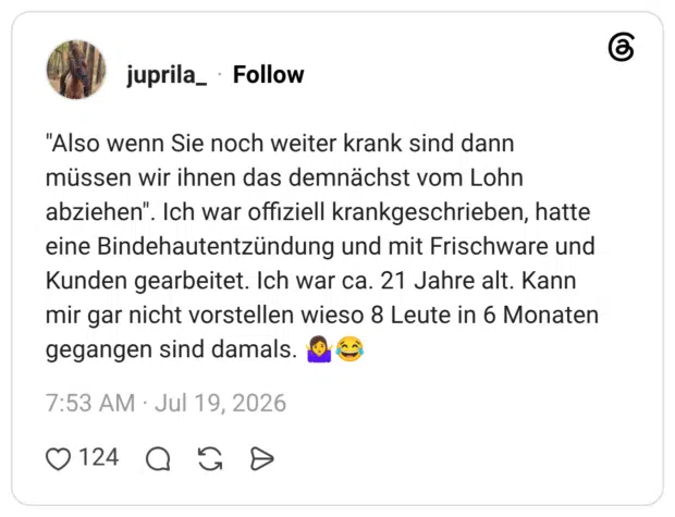 "Also wenn Sie noch weiter krank sind dann müssen wir ihnen das demnächst vom Lohn abziehen". Ich war offiziell krankgeschrieben, hatte eine Bindehautentzündung und mit Frischware und Kunden gearbeitet. Ich war ca. 21 Jahre alt. Kann mir gar nicht vorstellen wieso 8 Leute in 6 Monaten gegangen sind damals.