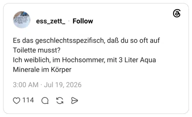 Es das geschlechtsspezifisch, daß du so oft auf Toilette musst? Ich weiblich, im Hochsommer, mit 3 Liter Aqua Minerale im Körper