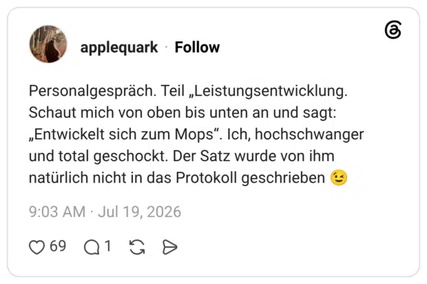 Personalgespräch. Teil „Leistungsentwicklung. Schaut mich von oben bis unten an und sagt: „Entwickelt sich zum Mops". Ich, hochschwanger und total geschockt. Der Satz wurde von ihm natürlich nicht in das Protokoll geschrieben
