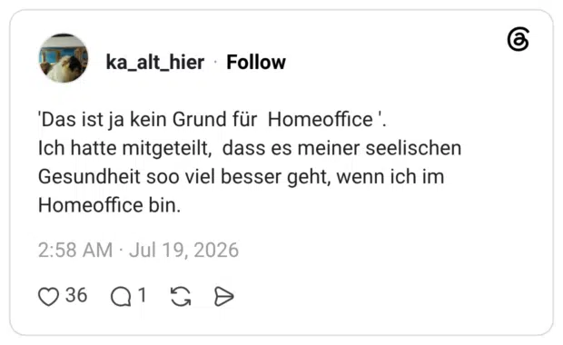 'Das ist ja kein Grund für Homeoffice '. Ich hatte mitgeteilt, dass es meiner seelischen Gesundheit soo viel besser geht, wenn ich im Homeoffice bin.