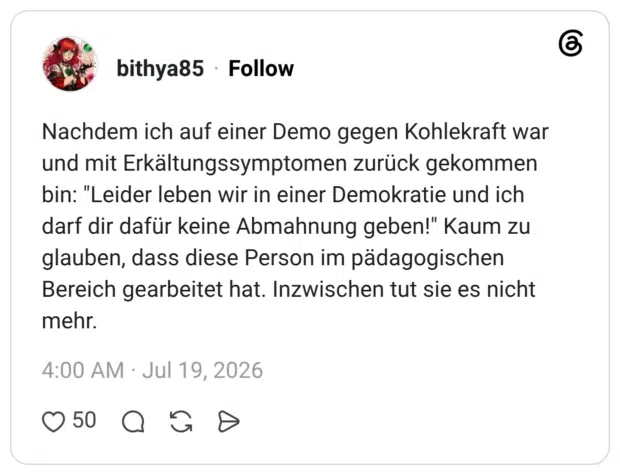 Nachdem ich auf einer Demo gegen Kohlekraft war und mit Erkältungssymptomen zurück gekommen bin: "Leider leben wir in einer Demokratie und ich darf dir dafür keine Abmahnung geben!" Kaum zu glauben, dass diese Person im pädagogischen Bereich gearbeitet hat. Inzwischen tut sie es nicht mehr.