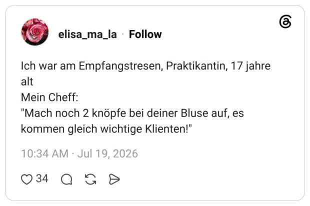 Ich war am Empfangstresen, Praktikantin, 17 jahre alt Mein Cheff: "Mach noch 2 knöpfe bei deiner Bluse auf, es kommen gleich wichtige Klienten!"
