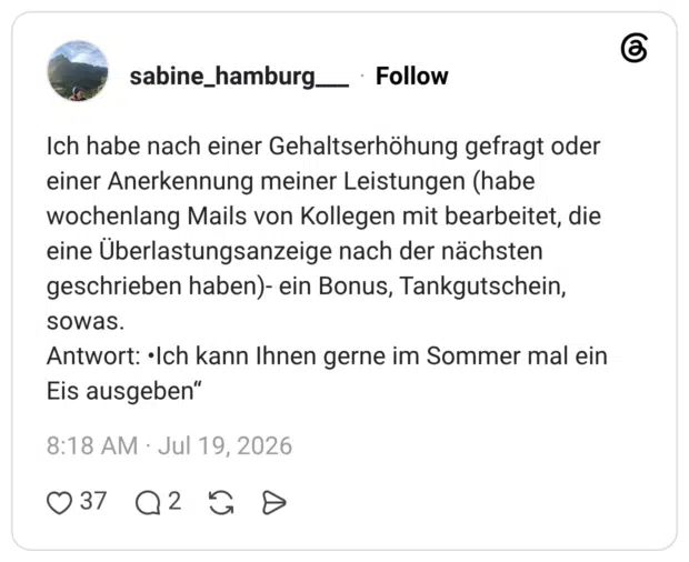 Ich habe nach einer Gehaltserhöhung gefragt oder einer Anerkennung meiner Leistungen (habe wochenlang Mails von Kollegen mit bearbeitet, die eine Überlastungsanzeige nach der nächsten geschrieben haben)- ein Bonus, Tankgutschein, sowas. Antwort: •Ich kann Ihnen gerne im Sommer mal ein Eis ausgeben“
