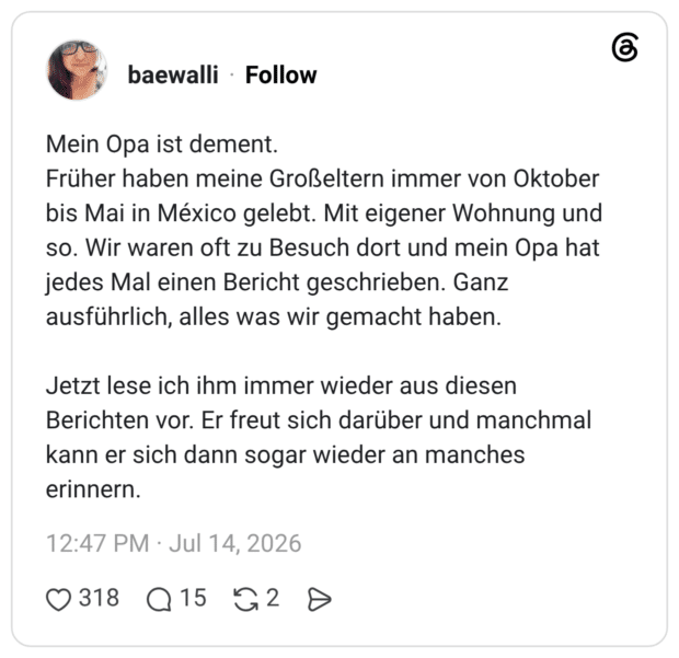 Mein Opa ist dement. Früher haben meine Großeltern immer von Oktober bis Mai in México gelebt. Mit eigener Wohnung und so. Wir waren oft zu Besuch dort und mein Opa hat jedes Mal einen Bericht geschrieben. Ganz ausführlich, alles was wir gemacht haben. Jetzt lese ich ihm immer wieder aus diesen Berichten vor. Er freut sich darüber und manchmal kann er sich dann sogar wieder an manches erinnern.