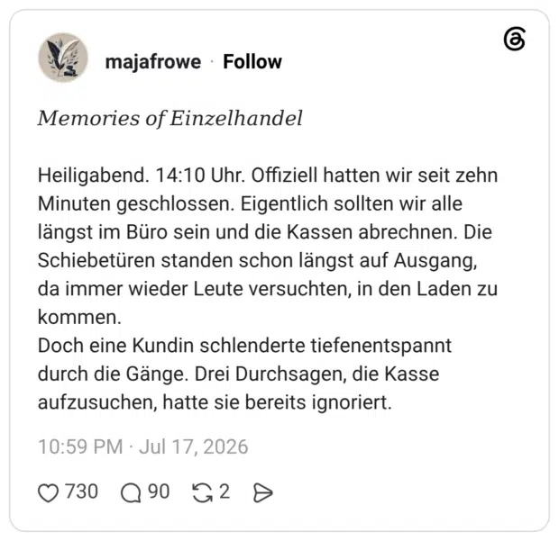 Memories of Einzelhandel Heiligabend. 14:10 Uhr. Offiziell hatten wir seit zehn Minuten geschlossen. Eigentlich sollten wir alle längst im Büro sein und die Kassen abrechnen. Die Schiebetüren standen schon längst auf Ausgang, da immer wieder Leute versuchten, in den Laden zu kommen. Doch eine Kundin schlenderte tiefenentspannt durch die Gänge. Drei Durchsagen, die Kasse aufzusuchen, hatte sie bereits ignoriert.