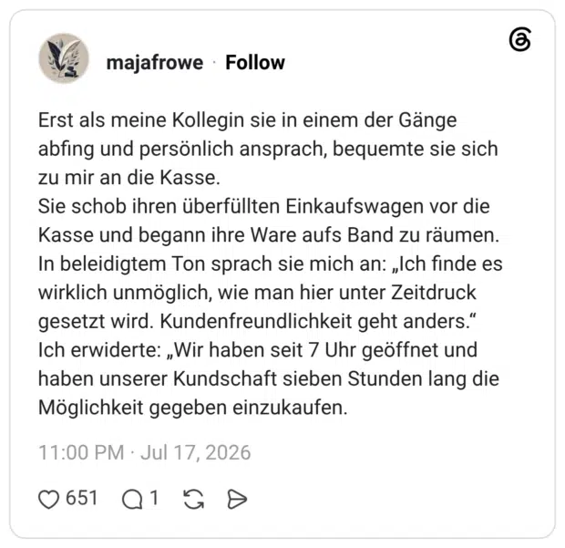 Erst als meine Kollegin sie in einem der Gänge abfing und persönlich ansprach, bequemte sie sich zu mir an die Kasse. Sie schob ihren überfüllten Einkaufswagen vor die Kasse und begann ihre Ware aufs Band zu räumen. In beleidigtem Ton sprach sie mich an: „Ich finde es wirklich unmöglich, wie man hier unter Zeitdruck gesetzt wird. Kundenfreundlichkeit geht anders." Ich erwiderte: „Wir haben seit 7 Uhr geöffnet und haben unserer Kundschaft sieben Stunden lang die Möglichkeit gegeben einzukaufen.